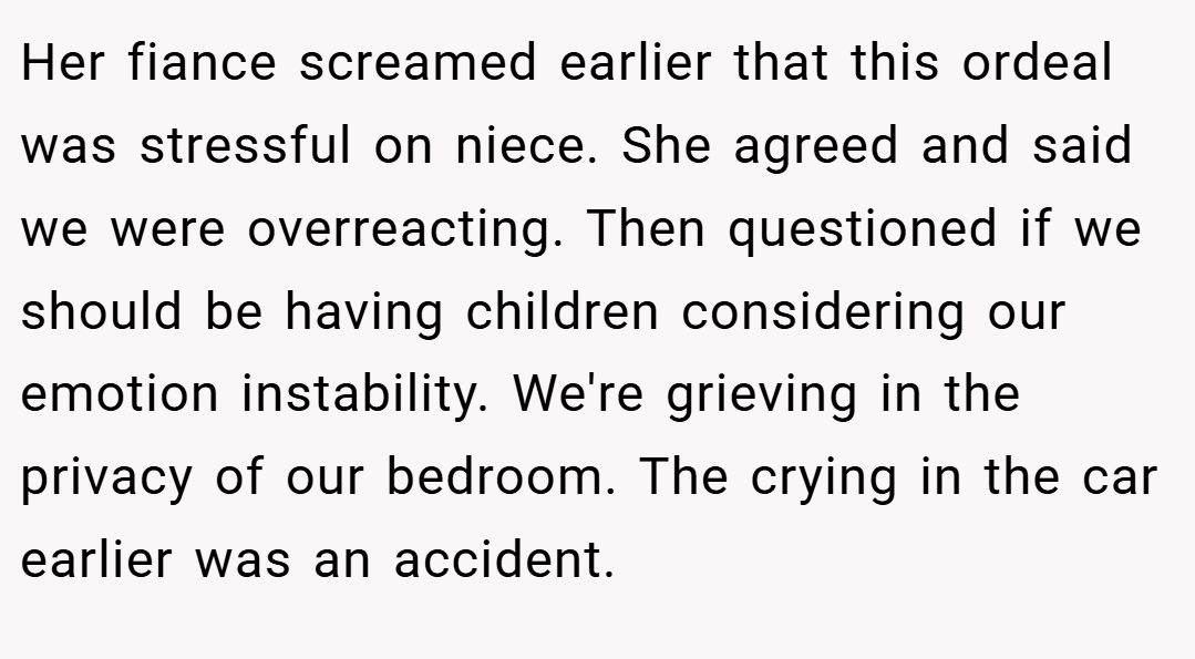 Her fiance screamed earlier that this ordeal was stressful on niece. She agreed and said we were overreacting. Then questioned if we should be having children considering our emotion instability. We're grieving in the privacy of our bedroom. The crying in the car earlier was an accident.