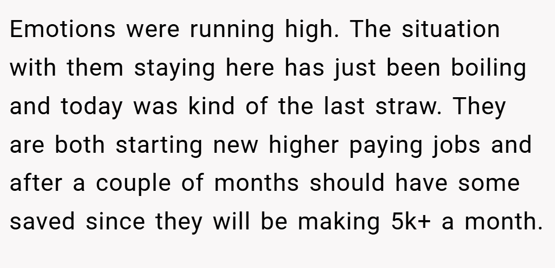 Emotions were running high. The situation with them staying here has just been boiling and today was kind of the last straw. They are both starting new higher paying jobs and after a couple of months should have some saved since they will be making 5k+ a month.