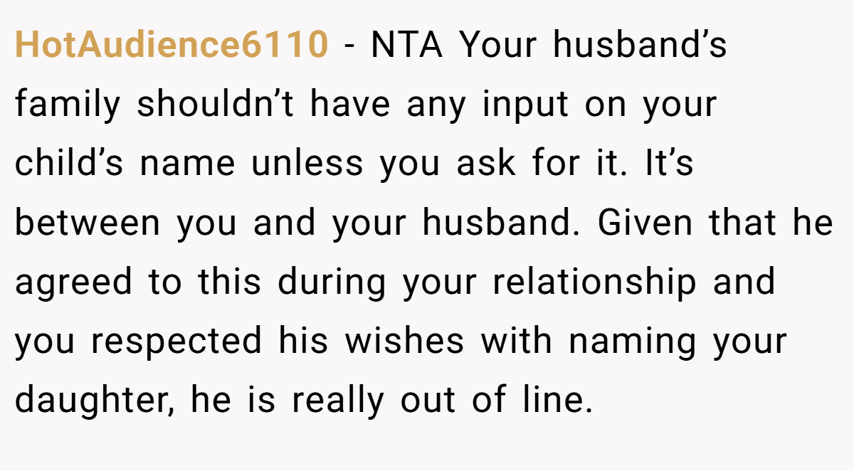 HotAudience6110 − NTA Your husband’s family shouldn’t have any input on your child’s name unless you ask for it. It’s between you and your husband. Given that he agreed to this during your relationship and you respected his wishes with naming your daughter, he is really out of line.