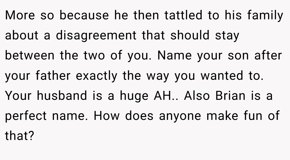 More so because he then tattled to his family about a disagreement that should stay between the two of you. Name your son after your father exactly the way you wanted to. Your husband is a huge AH.. Also Brian is a perfect name. How does anyone make fun of that?