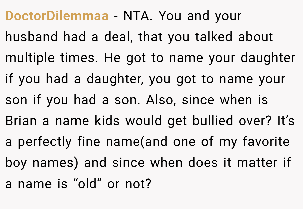 DoctorDilemmaa − NTA. You and your husband had a deal, that you talked about multiple times. He got to name your daughter if you had a daughter, you got to name your son if you had a son. Also, since when is Brian a name kids would get bullied over? It’s a perfectly fine name(and one of my favorite boy names) and since when does it matter if a name is “old” or not?