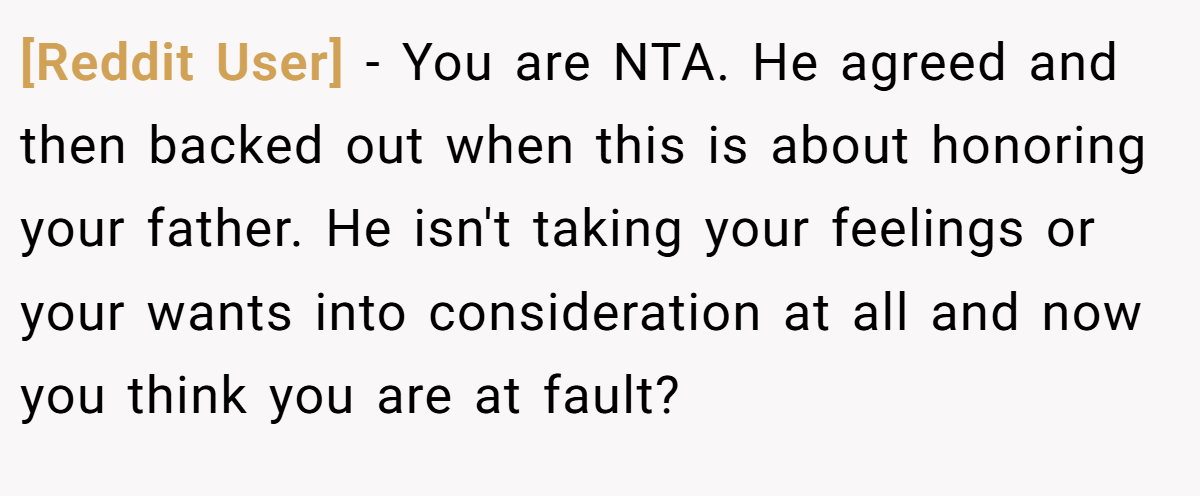 [Reddit User] − You are NTA. He agreed and then backed out when this is about honoring your father. He isn't taking your feelings or your wants into consideration at all and now you think you are at fault?