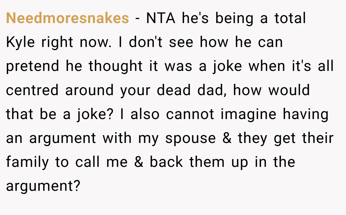 Needmoresnakes − NTA he's being a total Kyle right now. I don't see how he can pretend he thought it was a joke when it's all centred around your dead dad, how would that be a joke? I also cannot imagine having an argument with my spouse & they get their family to call me & back them up in the argument?