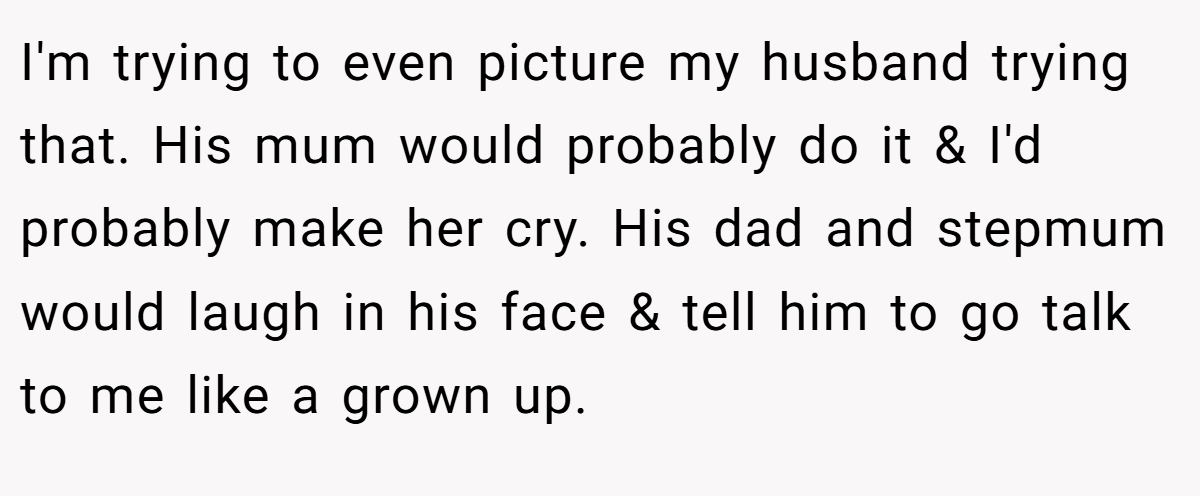 I'm trying to even picture my husband trying that. His mum would probably do it & I'd probably make her cry. His dad and stepmum would laugh in his face & tell him to go talk to me like a grown up.