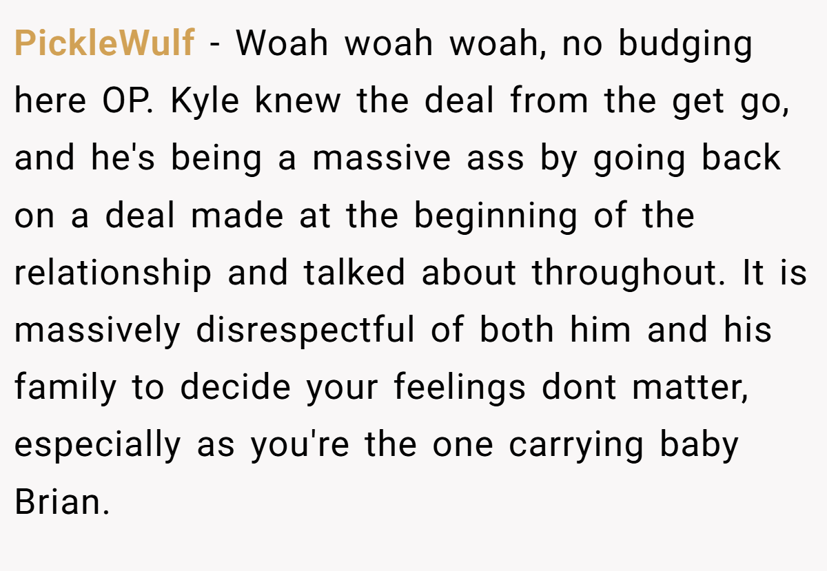 PickleWulf − Woah woah woah, no budging here OP. Kyle knew the deal from the get go, and he's being a massive ass by going back on a deal made at the beginning of the relationship and talked about throughout. It is massively disrespectful of both him and his family to decide your feelings dont matter, especially as you're the one carrying baby Brian.