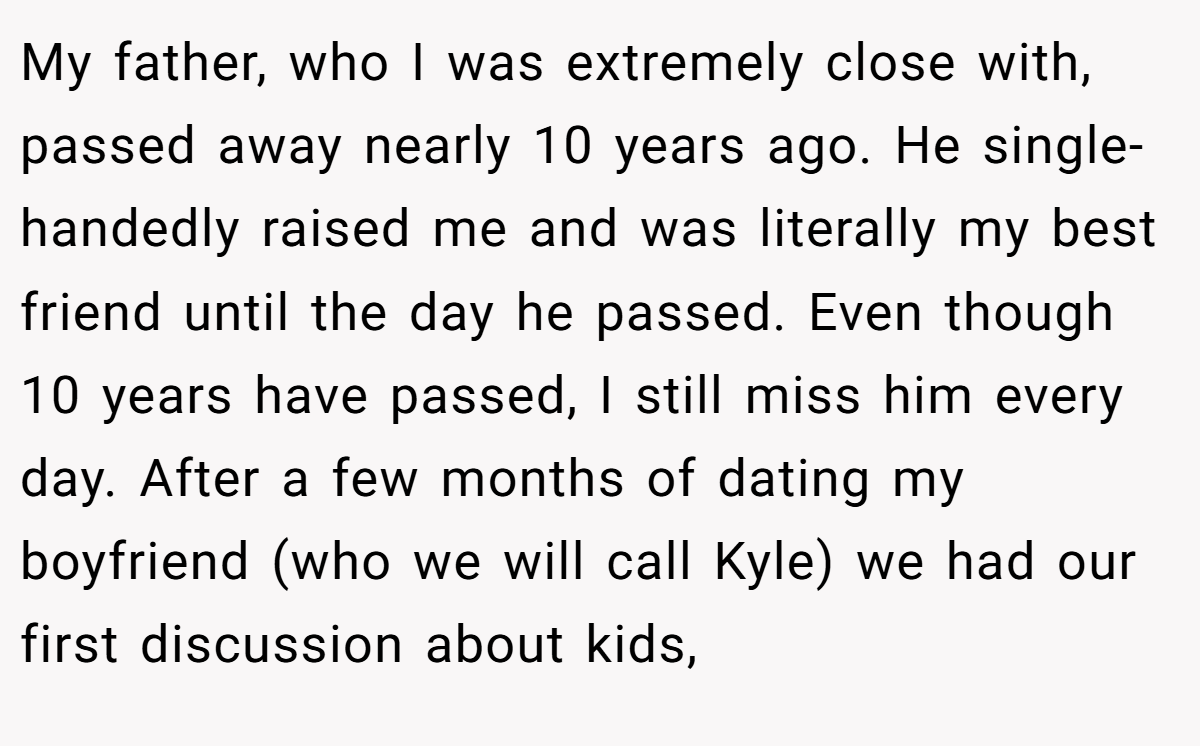 My father, who I was extremely close with, passed away nearly 10 years ago. He single-handedly raised me and was literally my best friend until the day he passed. Even though 10 years have passed, I still miss him every day. After a few months of dating my boyfriend (who we will call Kyle) we had our first discussion about kids,