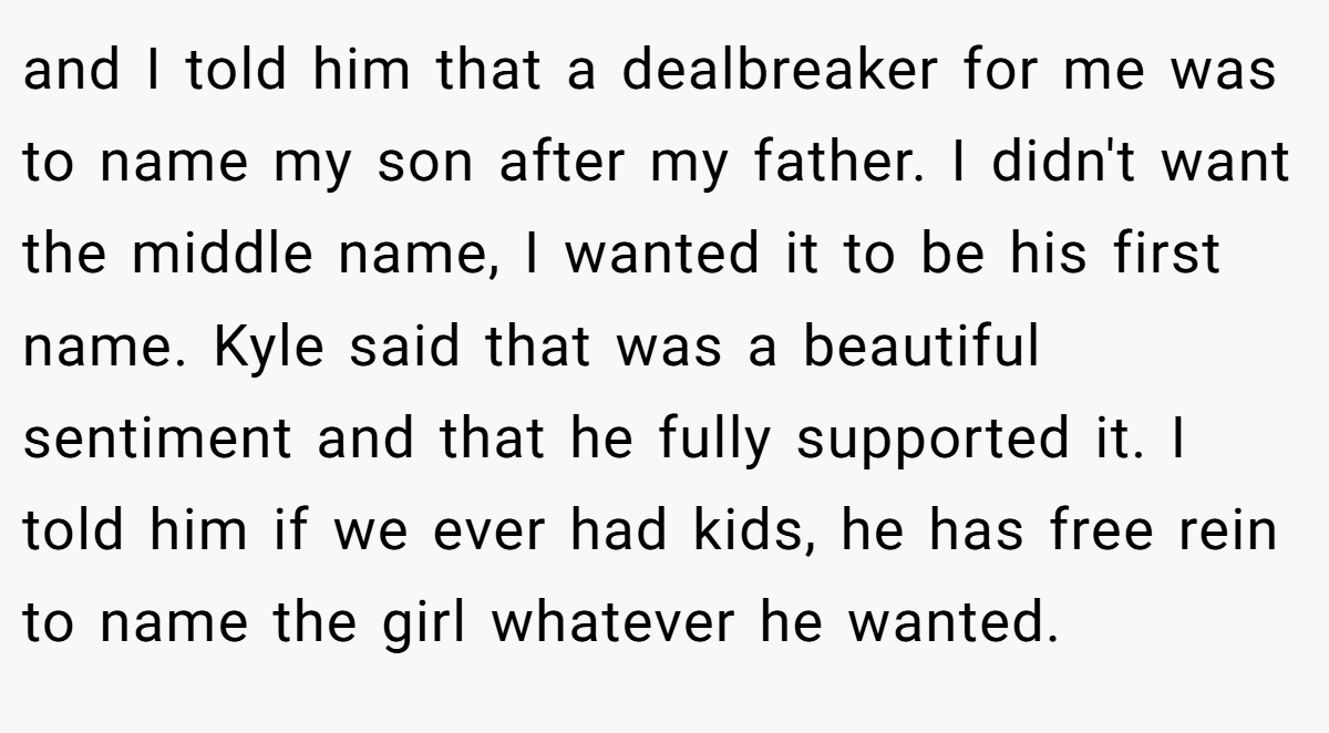 and I told him that a dealbreaker for me was to name my son after my father. I didn't want the middle name, I wanted it to be his first name. Kyle said that was a beautiful sentiment and that he fully supported it. I told him if we ever had kids, he has free rein to name the girl whatever he wanted.