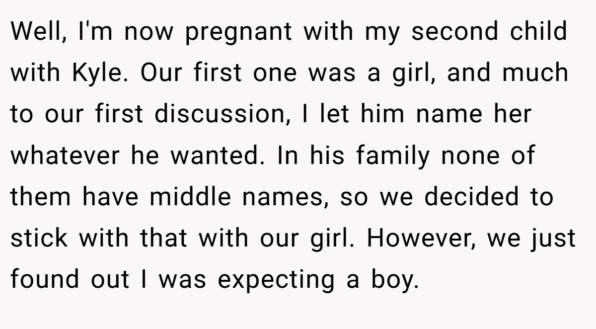 Well, I'm now pregnant with my second child with Kyle. Our first one was a girl, and much to our first discussion, I let him name her whatever he wanted. In his family none of them have middle names, so we decided to stick with that with our girl. However, we just found out I was expecting a boy.