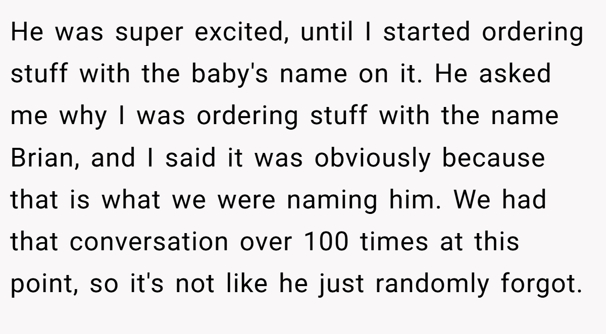He was super excited, until I started ordering stuff with the baby's name on it. He asked me why I was ordering stuff with the name Brian, and I said it was obviously because that is what we were naming him. We had that conversation over 100 times at this point, so it's not like he just randomly forgot.