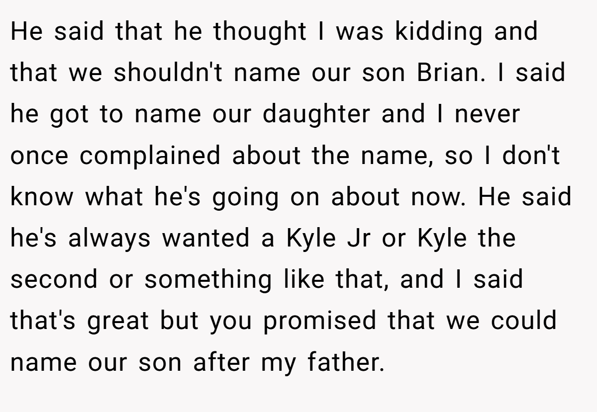 He said that he thought I was kidding and that we shouldn't name our son Brian. I said he got to name our daughter and I never once complained about the name, so I don't know what he's going on about now. He said he's always wanted a Kyle Jr or Kyle the second or something like that, and I said that's great but you promised that we could name our son after my father.