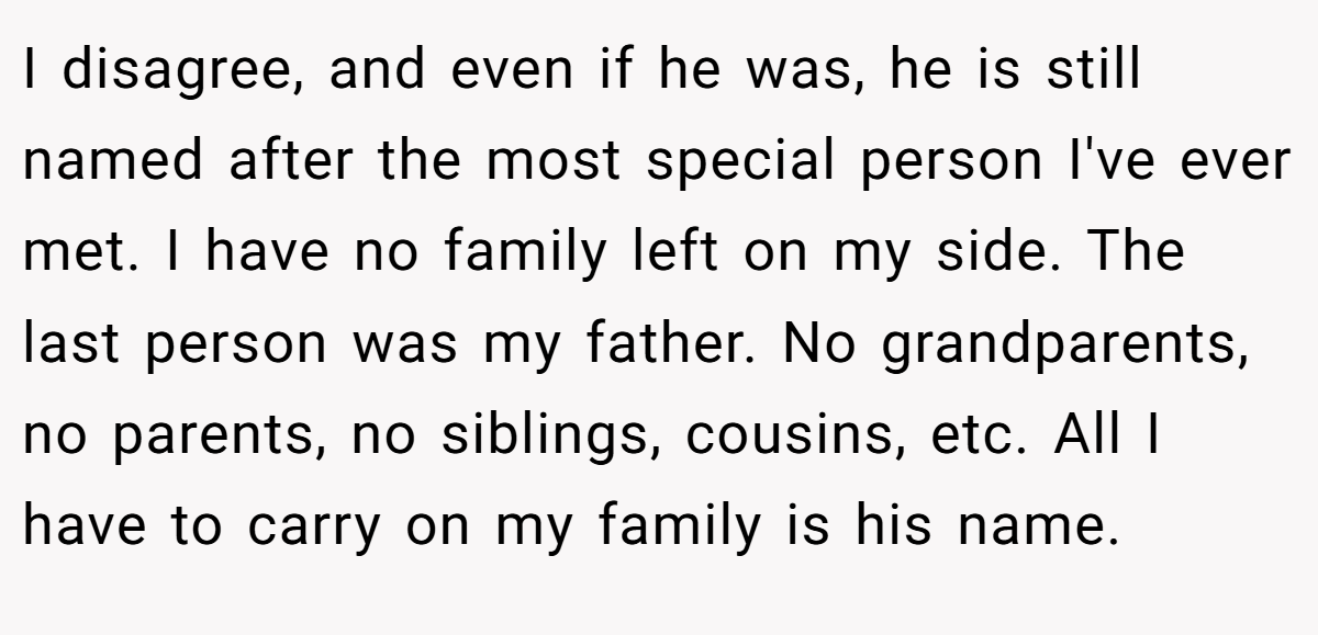 I disagree, and even if he was, he is still named after the most special person I've ever met. I have no family left on my side. The last person was my father. No grandparents, no parents, no siblings, cousins, etc. All I have to carry on my family is his name.