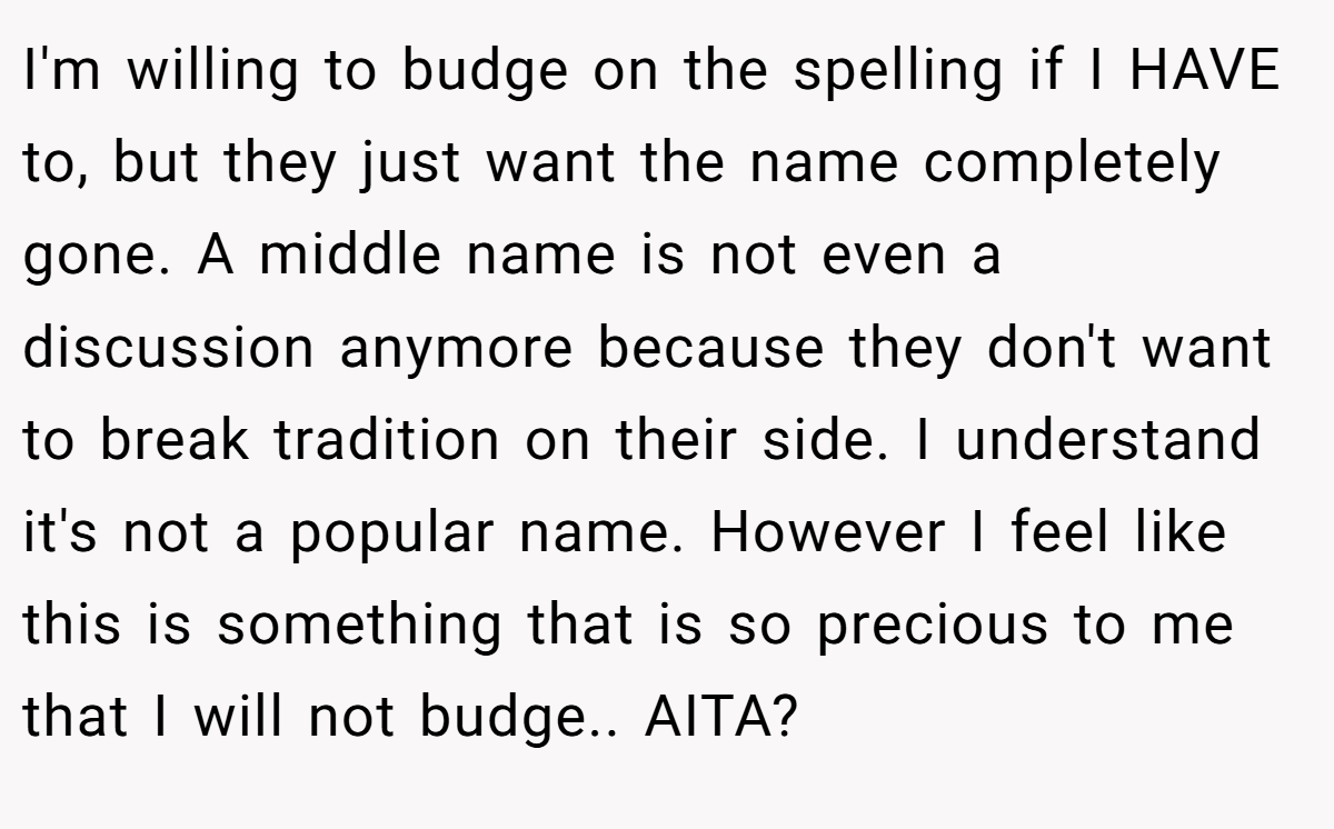 I'm willing to budge on the spelling if I HAVE to, but they just want the name completely gone. A middle name is not even a discussion anymore because they don't want to break tradition on their side. I understand it's not a popular name. However I feel like this is something that is so precious to me that I will not budge.. AITA?