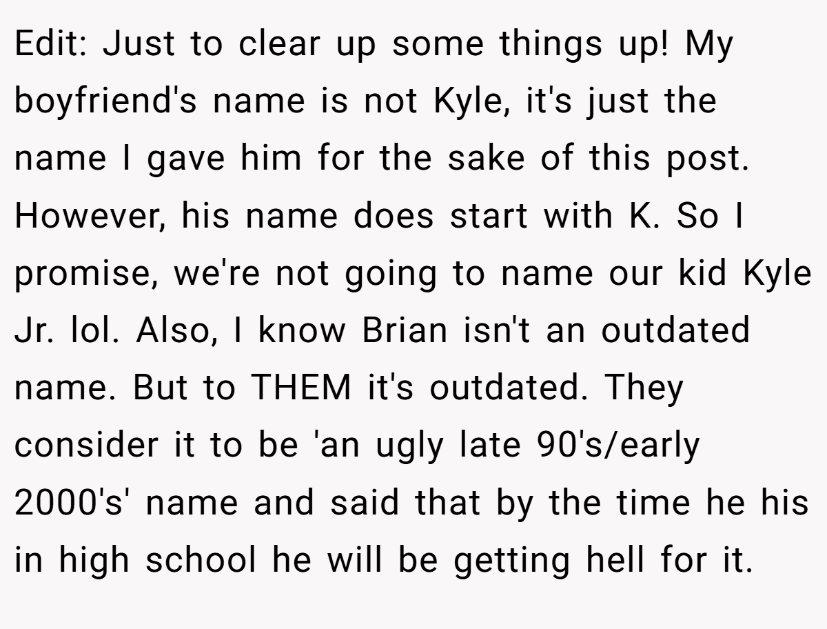Edit: Just to clear up some things up! My boyfriend's name is not Kyle, it's just the name I gave him for the sake of this post. However, his name does start with K. So I promise, we're not going to name our kid Kyle Jr. lol. Also, I know Brian isn't an outdated name. But to THEM it's outdated. They consider it to be 'an ugly late 90's/early 2000's' name and said that by the time he his in high school he will be getting hell for it.