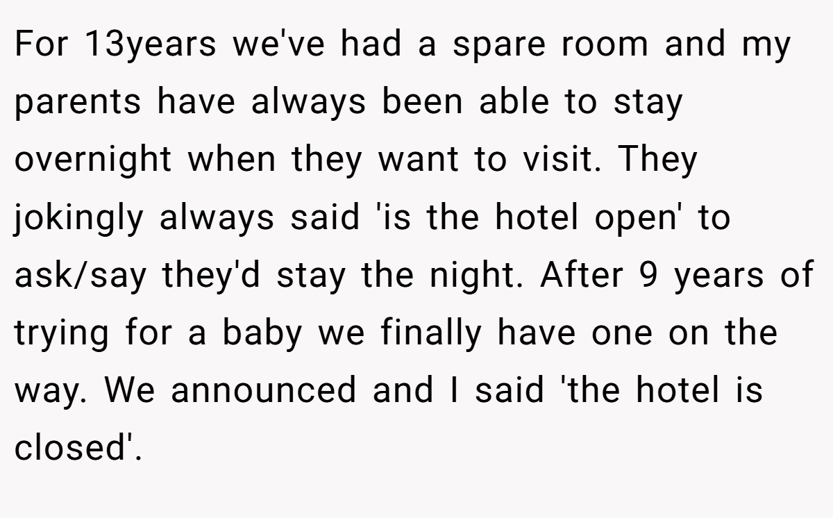 For 13years we've had a spare room and my parents have always been able to stay overnight when they want to visit. They jokingly always said 'is the hotel open' to ask/say they'd stay the night. After 9 years of trying for a baby we finally have one on the way. We announced and I said 'the hotel is closed'.