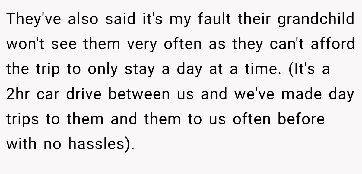 They've also said it's my fault their grandchild won't see them very often as they can't afford the trip to only stay a day at a time. (It's a 2hr car drive between us and we've made day trips to them and them to us often before with no hassles).