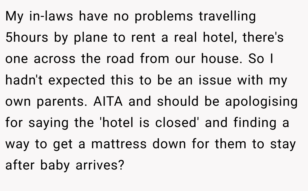 My in-laws have no problems travelling 5hours by plane to rent a real hotel, there's one across the road from our house. So I hadn't expected this to be an issue with my own parents. AITA and should be apologising for saying the 'hotel is closed' and finding a way to get a mattress down for them to stay after baby arrives?