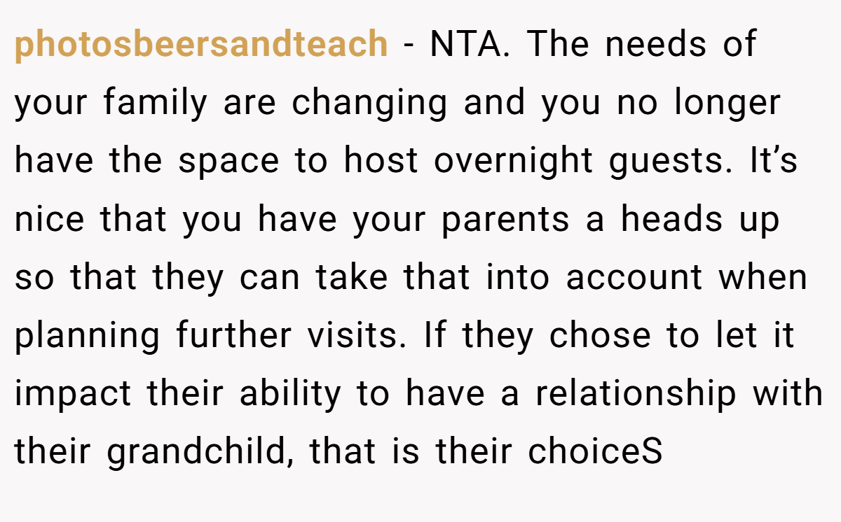 photosbeersandteach − NTA. The needs of your family are changing and you no longer have the space to host overnight guests. It’s nice that you have your parents a heads up so that they can take that into account when planning further visits. If they chose to let it impact their ability to have a relationship with their grandchild, that is their choiceS