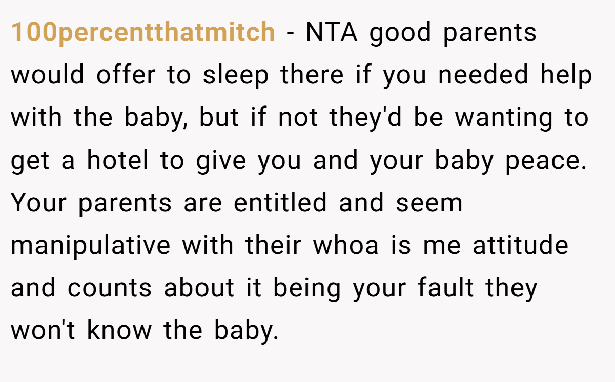 100percentthatmitch − NTA good parents would offer to sleep there if you needed help with the baby, but if not they'd be wanting to get a hotel to give you and your baby peace. Your parents are entitled and seem manipulative with their whoa is me attitude and counts about it being your fault they won't know the baby.
