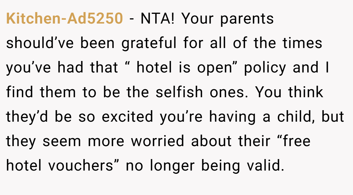 Kitchen-Ad5250 − NTA! Your parents should’ve been grateful for all of the times you’ve had that “ hotel is open” policy and I find them to be the selfish ones. You think they’d be so excited you’re having a child, but they seem more worried about their “free hotel vouchers” no longer being valid.