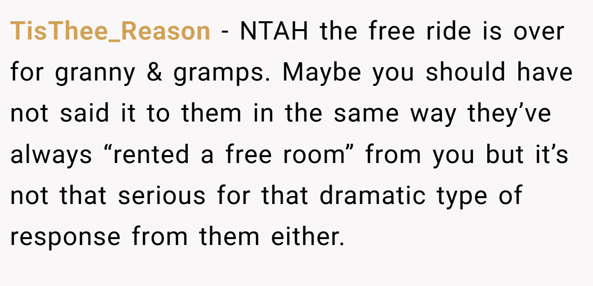 TisThee_Reason − NTAH the free ride is over for granny & gramps. Maybe you should have not said it to them in the same way they’ve always “rented a free room” from you but it’s not that serious for that dramatic type of response from them either.