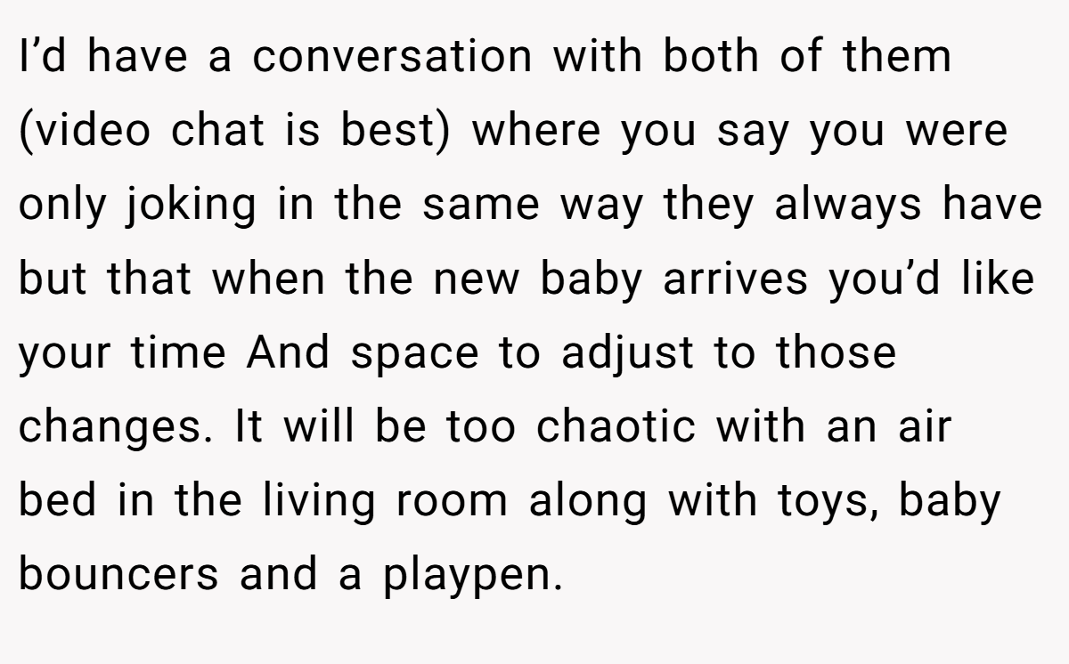 I’d have a conversation with both of them (video chat is best) where you say you were only joking in the same way they always have but that when the new baby arrives you’d like your time And space to adjust to those changes. It will be too chaotic with an air bed in the living room along with toys, baby bouncers and a playpen.
