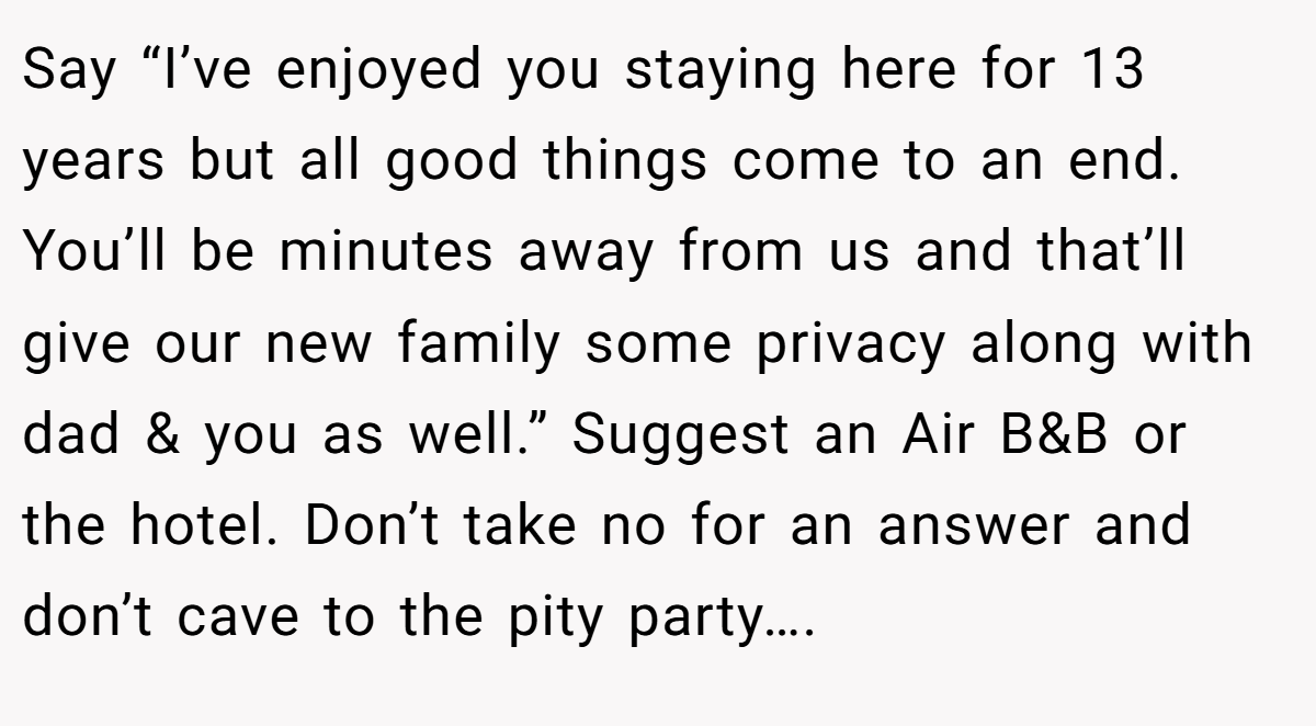 Say “I’ve enjoyed you staying here for 13 years but all good things come to an end. You’ll be minutes away from us and that’ll give our new family some privacy along with dad & you as well.” Suggest an Air B&B or the hotel. Don’t take no for an answer and don’t cave to the pity party….