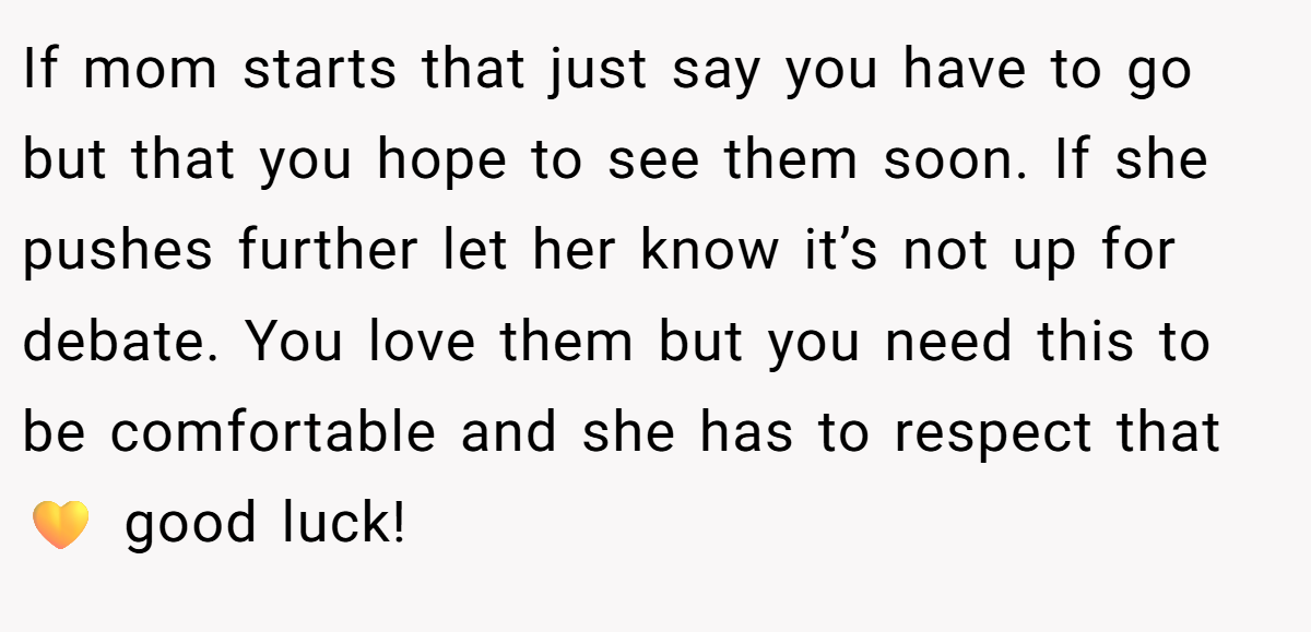 If mom starts that just say you have to go but that you hope to see them soon. If she pushes further let her know it’s not up for debate. You love them but you need this to be comfortable and she has to respect that 💛 good luck!