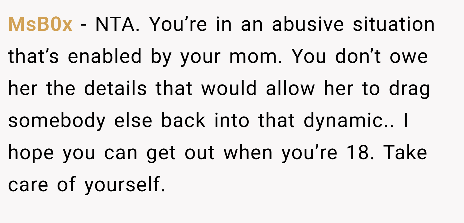 MsB0x − NTA. You’re in an abusive situation that’s enabled by your mom. You don’t owe her the details that would allow her to drag somebody else back into that dynamic.. I hope you can get out when you’re 18. Take care of yourself.