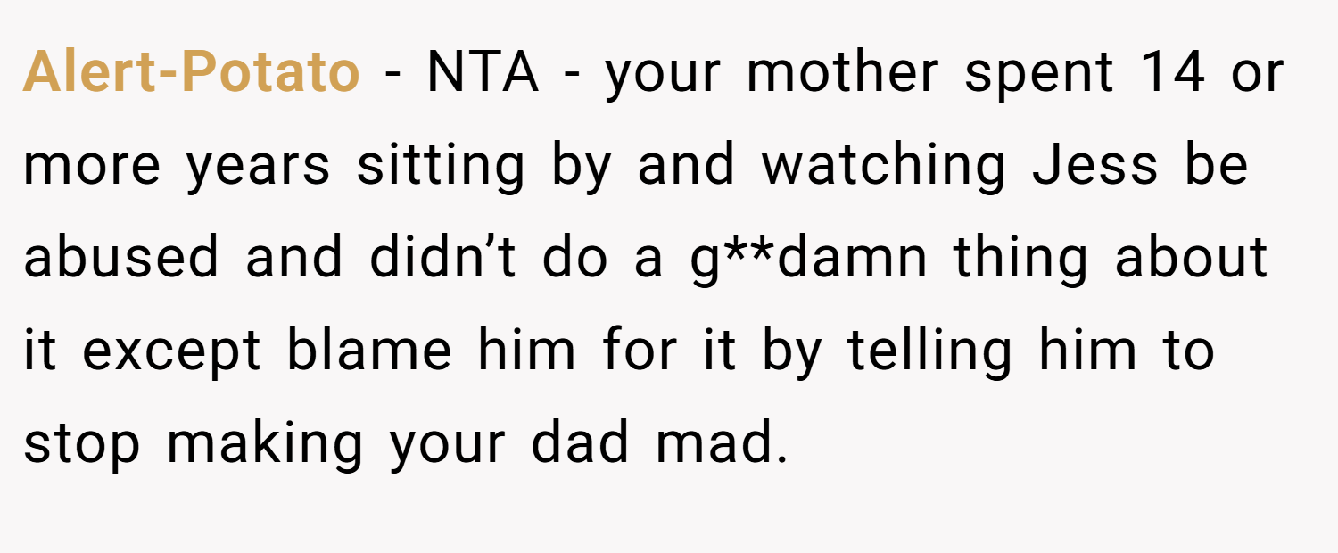Alert-Potato − NTA - your mother spent 14 or more years sitting by and watching Jess be abused and didn’t do a g**damn thing about it except blame him for it by telling him to stop making your dad mad.