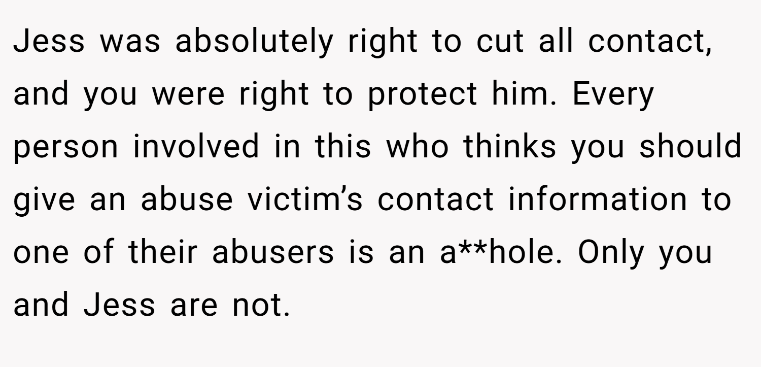 Jess was absolutely right to cut all contact, and you were right to protect him. Every person involved in this who thinks you should give an abuse victim’s contact information to one of their abusers is an a**hole. Only you and Jess are not.