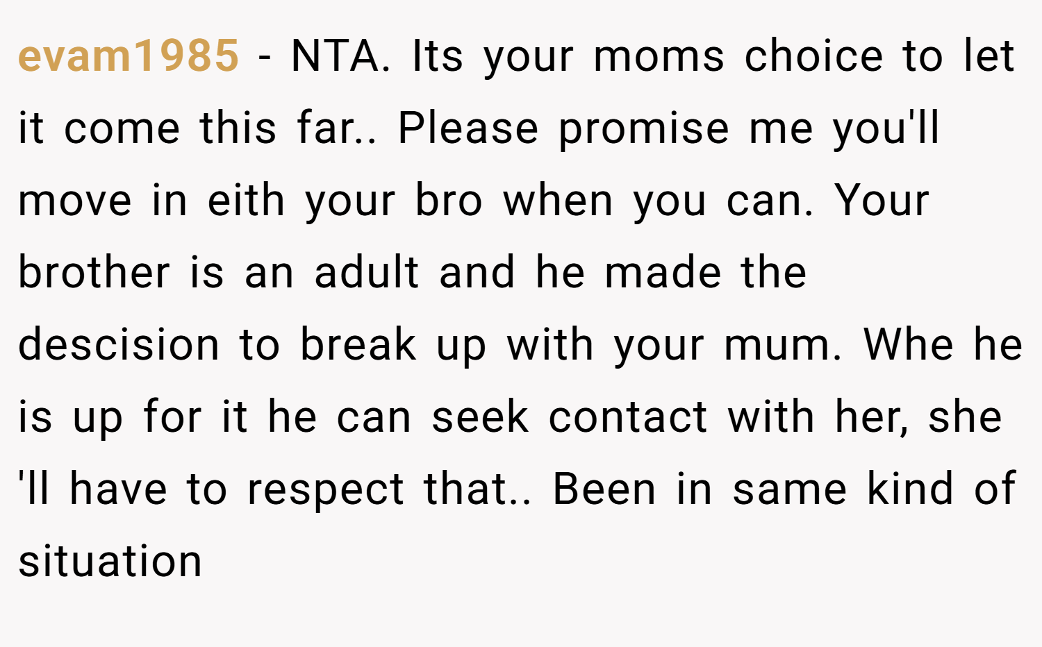 evam1985 − NTA. Its your moms choice to let it come this far.. Please promise me you'll move in eith your bro when you can. Your brother is an adult and he made the descision to break up with your mum. Whe he is up for it he can seek contact with her, she 'll have to respect that.. Been in same kind of situation