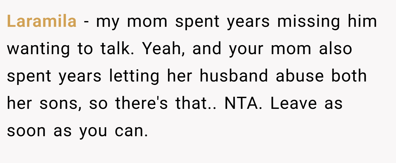 Laramila − my mom spent years missing him wanting to talk. Yeah, and your mom also spent years letting her husband abuse both her sons, so there's that.. NTA. Leave as soon as you can.