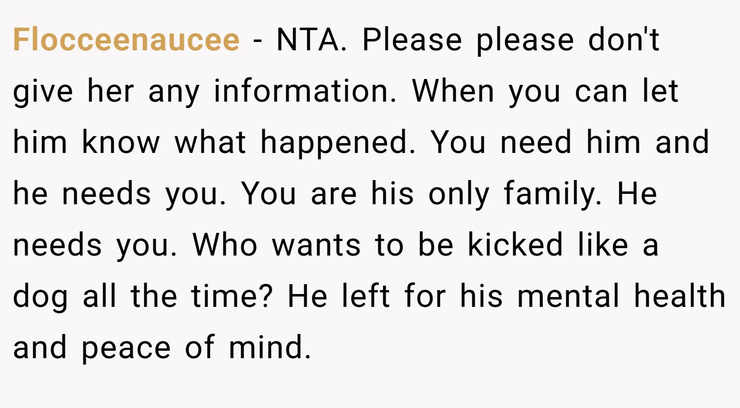 Flocceenaucee − NTA. Please please don't give her any information. When you can let him know what happened. You need him and he needs you. You are his only family. He needs you. Who wants to be kicked like a dog all the time? He left for his mental health and peace of mind.