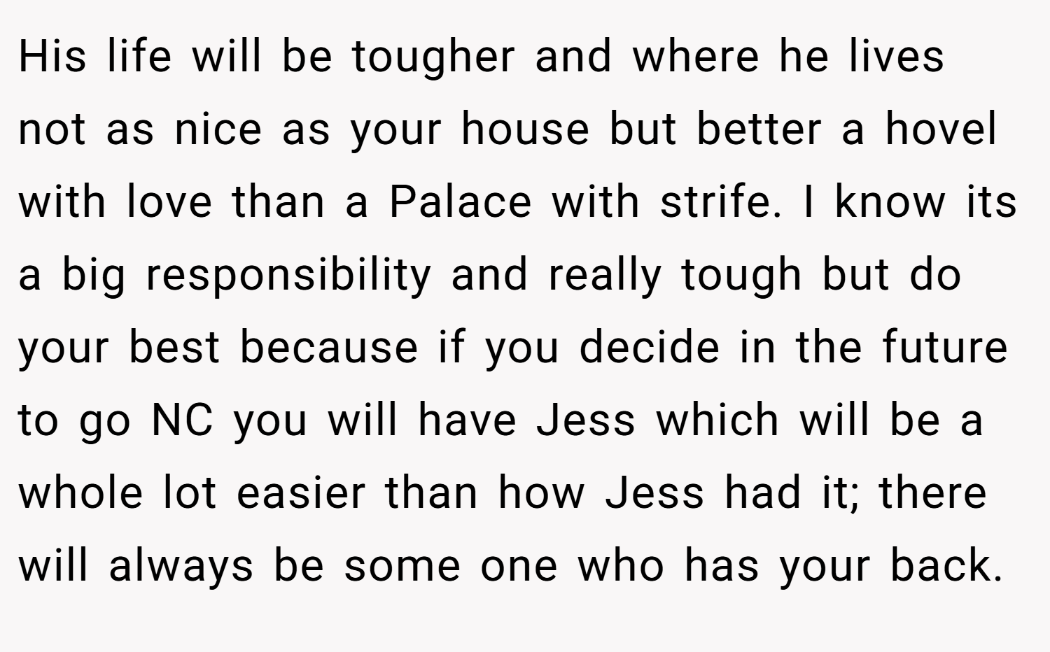 His life will be tougher and where he lives not as nice as your house but better a hovel with love than a Palace with strife. I know its a big responsibility and really tough but do your best because if you decide in the future to go NC you will have Jess which will be a whole lot easier than how Jess had it; there will always be some one who has your back.