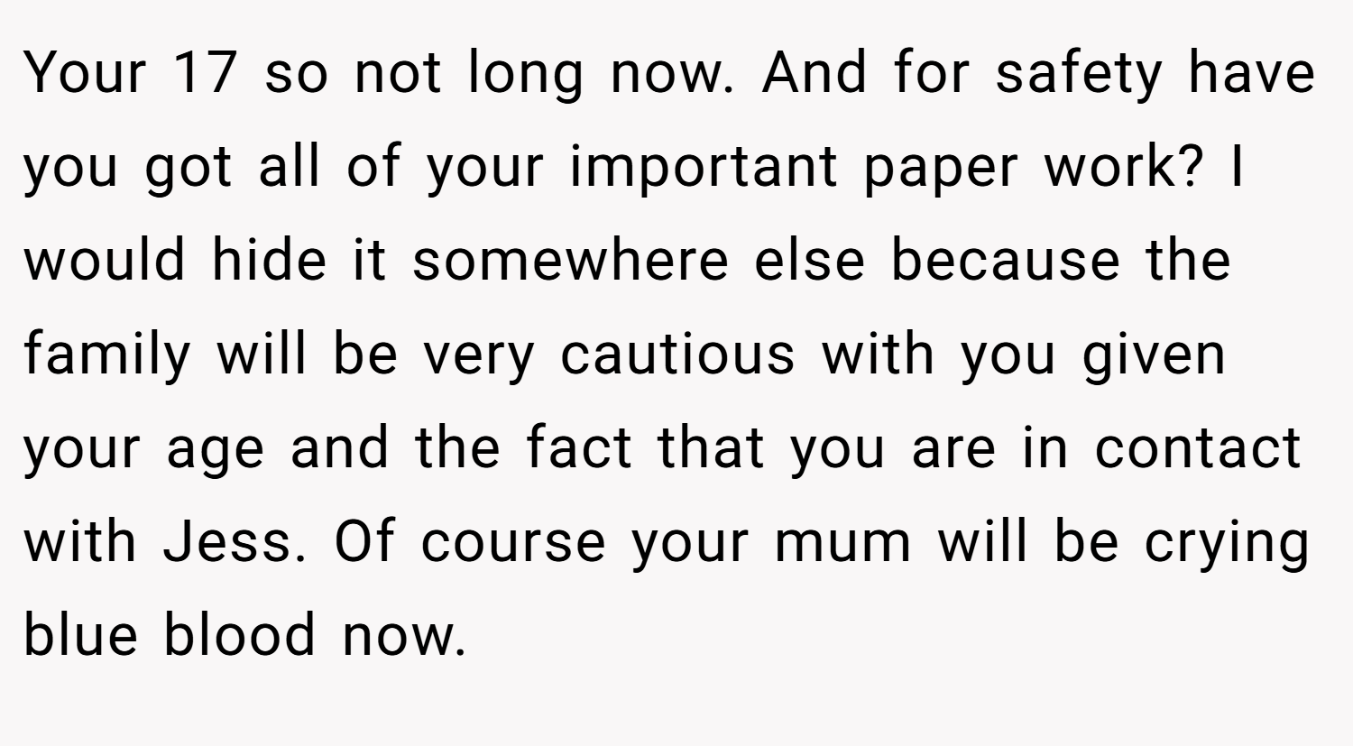 Your 17 so not long now. And for safety have you got all of your important paper work? I would hide it somewhere else because the family will be very cautious with you given your age and the fact that you are in contact with Jess. Of course your mum will be crying blue blood now.
