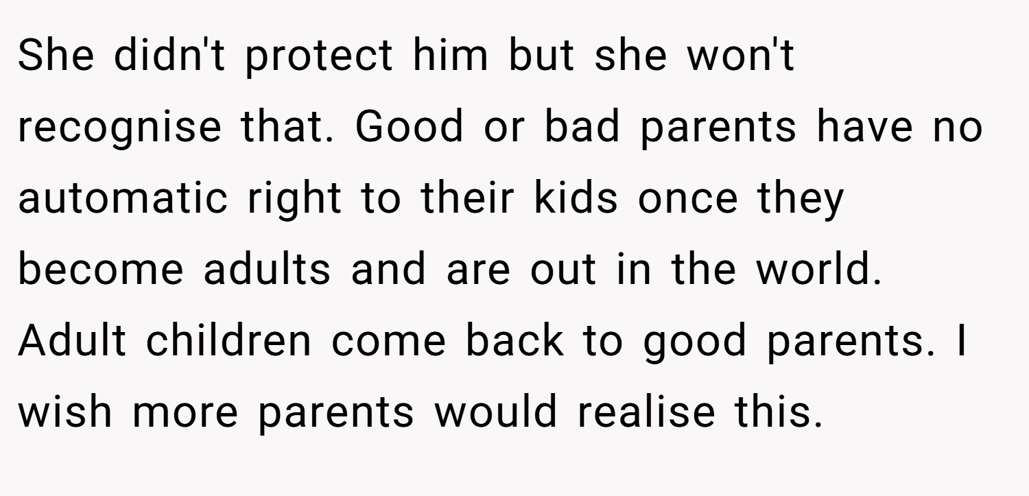 She didn't protect him but she won't recognise that. Good or bad parents have no automatic right to their kids once they become adults and are out in the world. Adult children come back to good parents. I wish more parents would realise this.