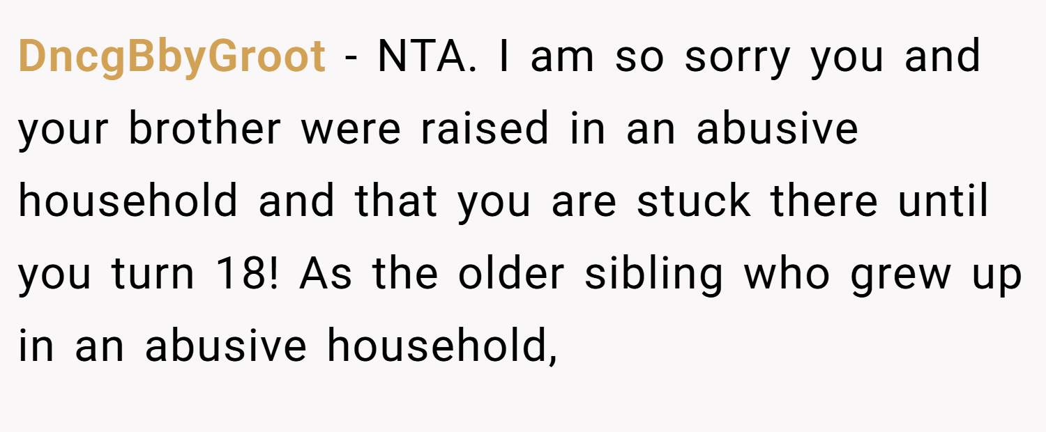 DncgBbyGroot − NTA. I am so sorry you and your brother were raised in an abusive household and that you are stuck there until you turn 18! As the older sibling who grew up in an abusive household,
