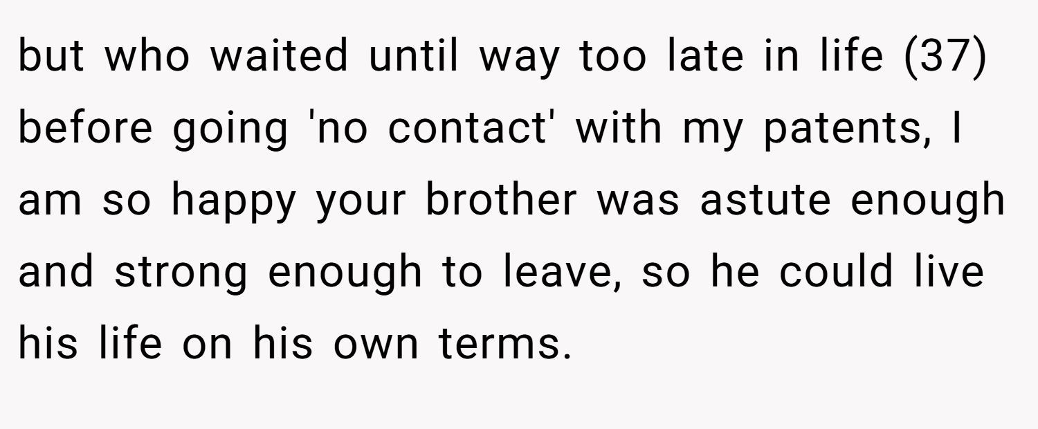 but who waited until way too late in life (37) before going 'no contact' with my patents, I am so happy your brother was astute enough and strong enough to leave, so he could live his life on his own terms.