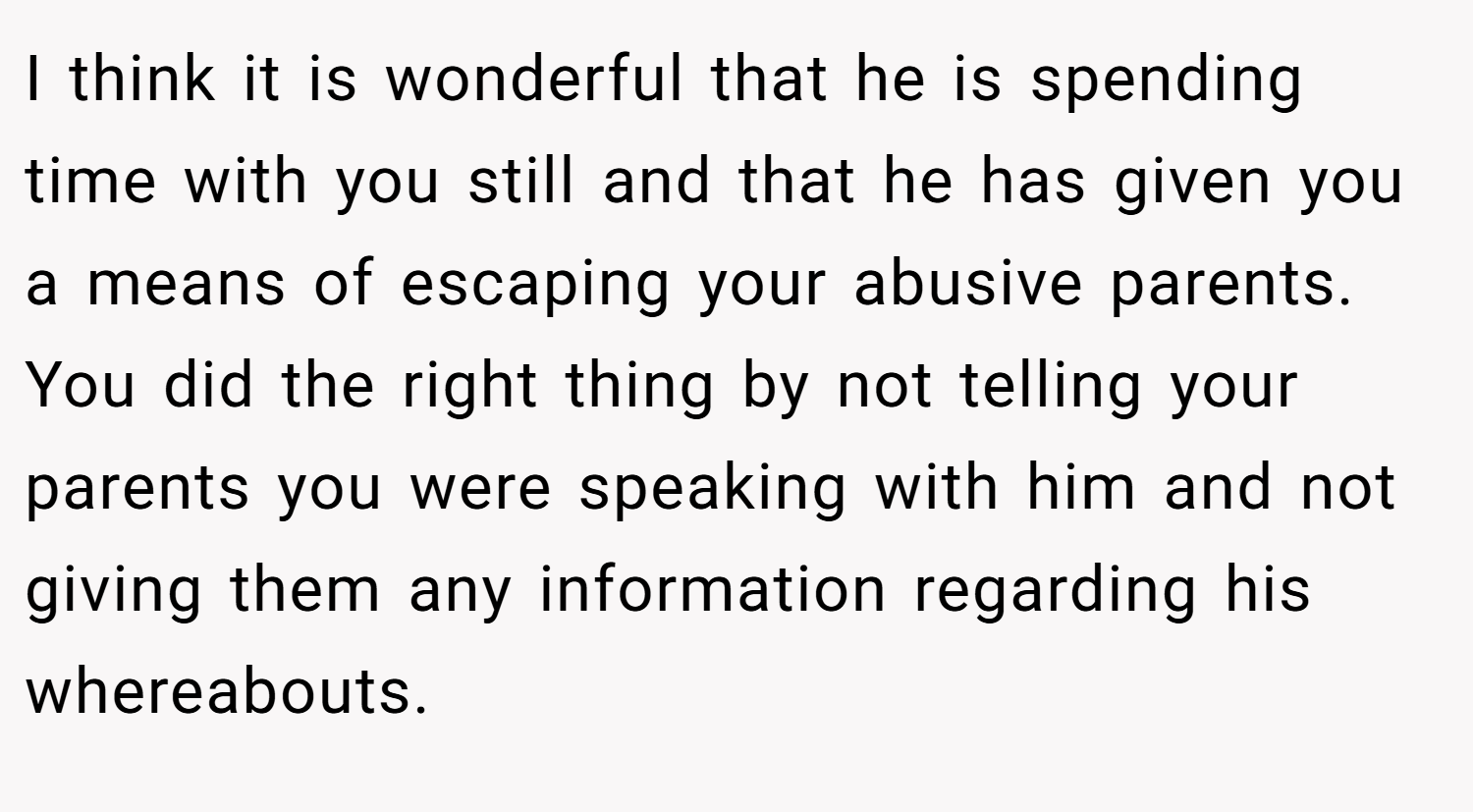 I think it is wonderful that he is spending time with you still and that he has given you a means of escaping your abusive parents. You did the right thing by not telling your parents you were speaking with him and not giving them any information regarding his whereabouts.