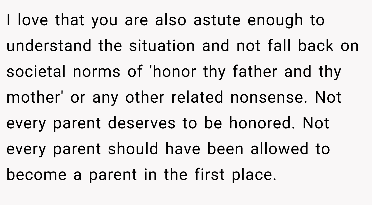 I love that you are also astute enough to understand the situation and not fall back on societal norms of 'honor thy father and thy mother' or any other related nonsense. Not every parent deserves to be honored. Not every parent should have been allowed to become a parent in the first place.