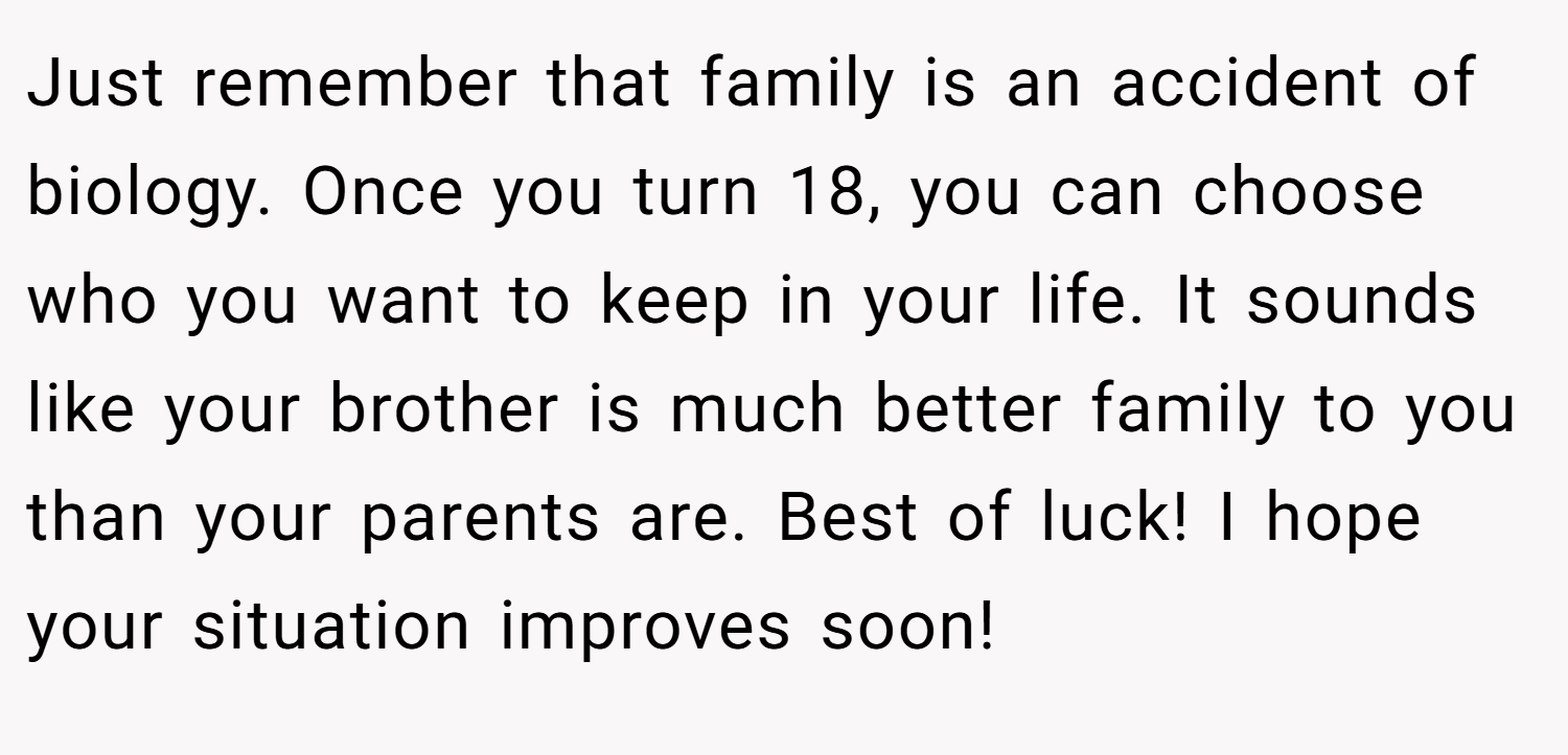 Just remember that family is an accident of biology. Once you turn 18, you can choose who you want to keep in your life. It sounds like your brother is much better family to you than your parents are. Best of luck! I hope your situation improves soon!