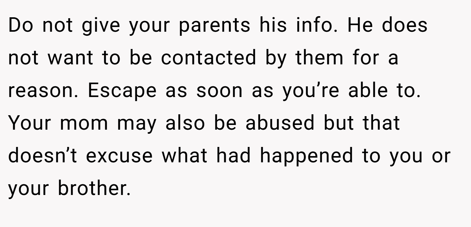 Do not give your parents his info. He does not want to be contacted by them for a reason. Escape as soon as you’re able to. Your mom may also be abused but that doesn’t excuse what had happened to you or your brother.