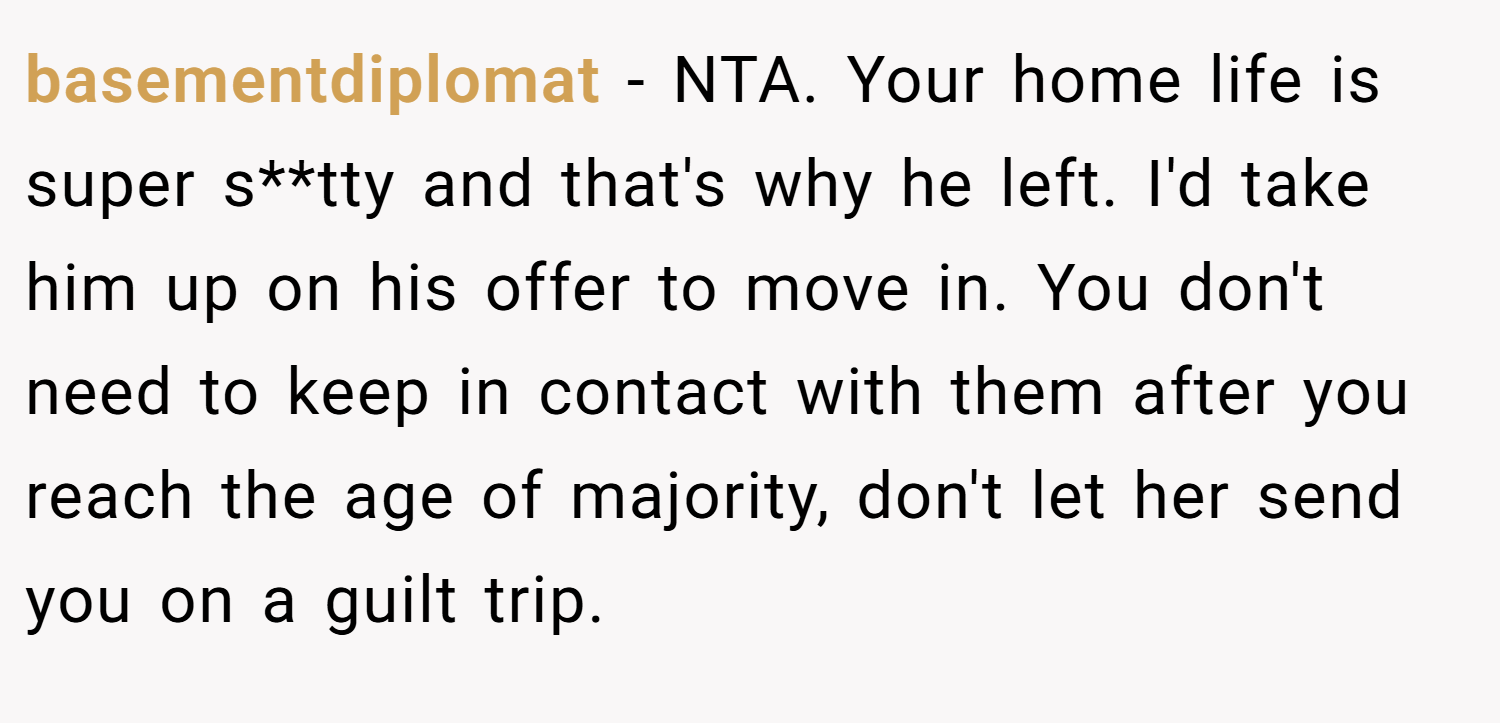 basementdiplomat − NTA. Your home life is super s**tty and that's why he left. I'd take him up on his offer to move in. You don't need to keep in contact with them after you reach the age of majority, don't let her send you on a guilt trip.