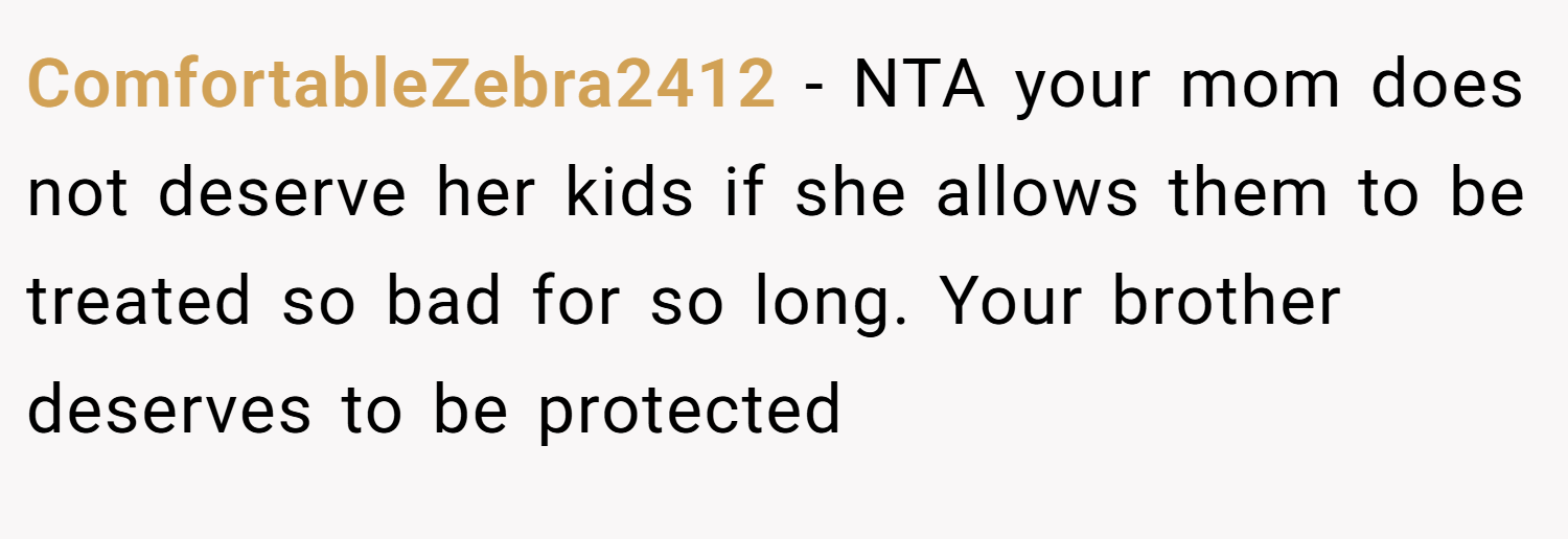 ComfortableZebra2412 − NTA your mom does not deserve her kids if she allows them to be treated so bad for so long. Your brother deserves to be protected