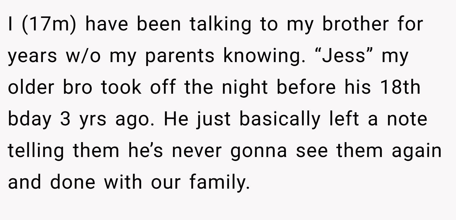 I (17m) have been talking to my brother for years w/o my parents knowing. “Jess” my older bro took off the night before his 18th bday 3 yrs ago. He just basically left a note telling them he’s never gonna see them again and done with our family.