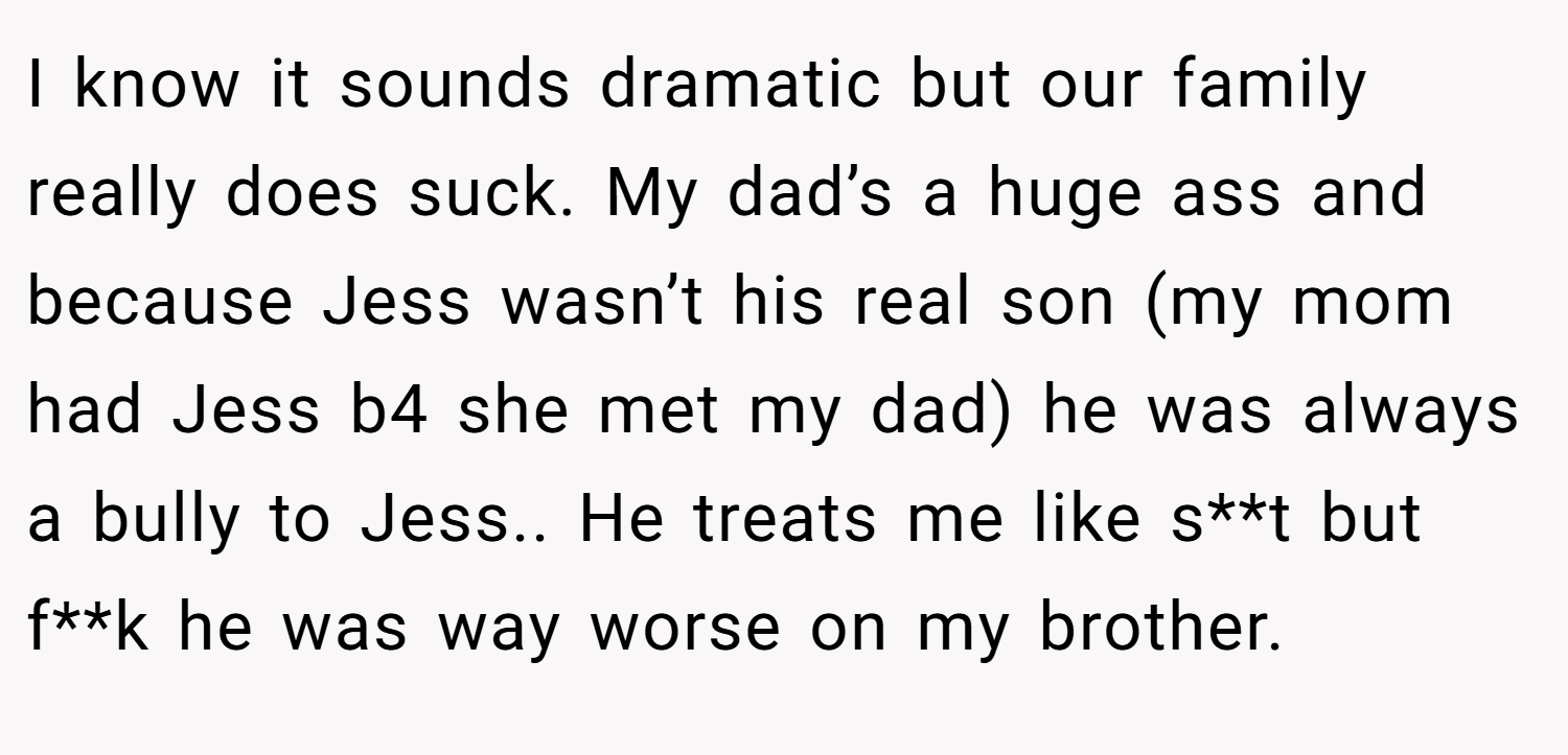 I know it sounds dramatic but our family really does suck. My dad’s a huge ass and because Jess wasn’t his real son (my mom had Jess b4 she met my dad) he was always a bully to Jess.. He treats me like s**t but f**k he was way worse on my brother.