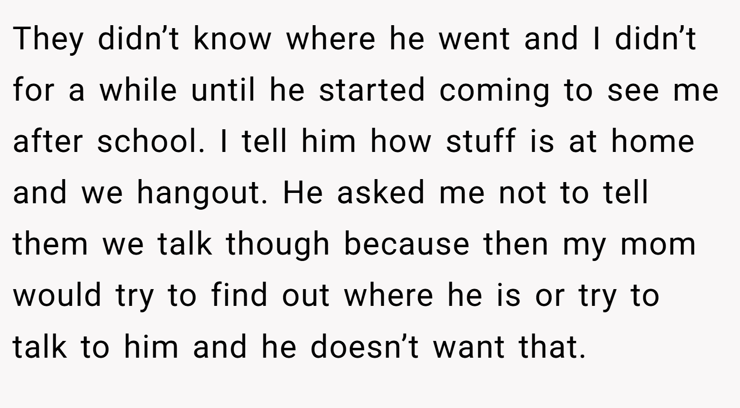 They didn’t know where he went and I didn’t for a while until he started coming to see me after school. I tell him how stuff is at home and we hangout. He asked me not to tell them we talk though because then my mom would try to find out where he is or try to talk to him and he doesn’t want that.
