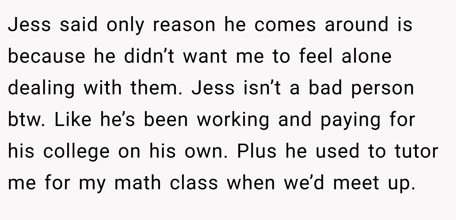 Jess said only reason he comes around is because he didn’t want me to feel alone dealing with them. Jess isn’t a bad person btw. Like he’s been working and paying for his college on his own. Plus he used to tutor me for my math class when we’d meet up.