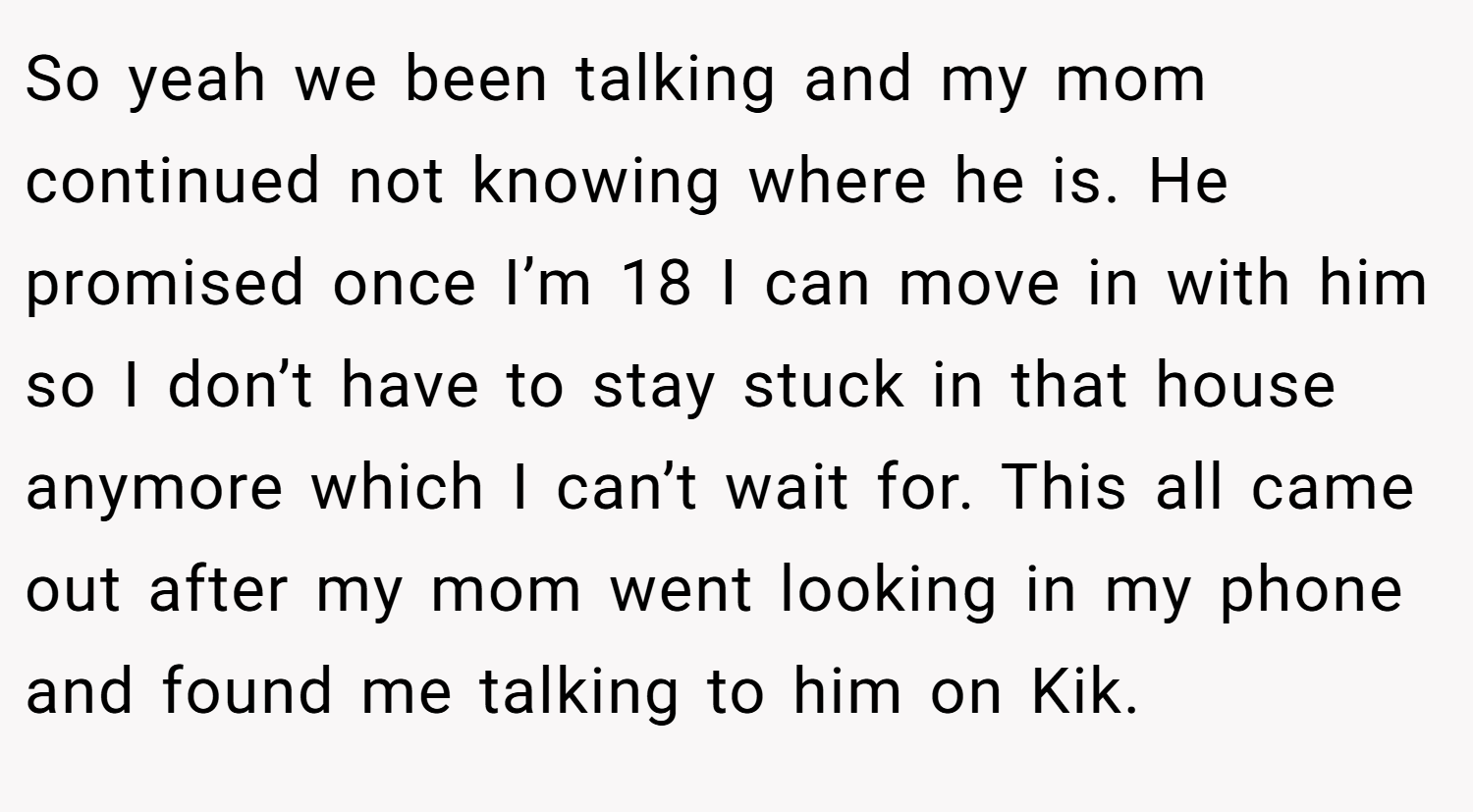So yeah we been talking and my mom continued not knowing where he is. He promised once I’m 18 I can move in with him so I don’t have to stay stuck in that house anymore which I can’t wait for. This all came out after my mom went looking in my phone and found me talking to him on Kik.