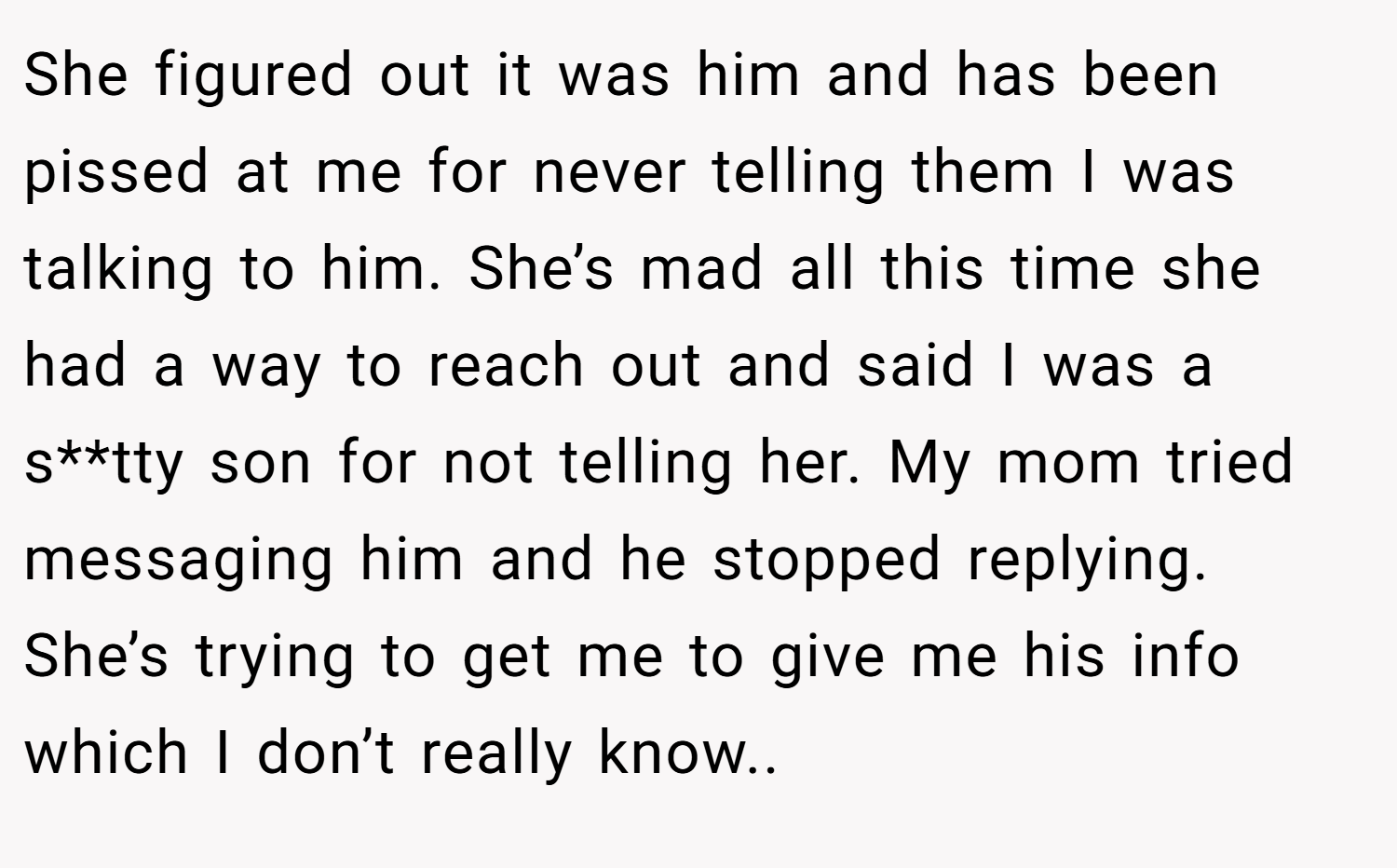 She figured out it was him and has been pissed at me for never telling them I was talking to him. She’s mad all this time she had a way to reach out and said I was a s**tty son for not telling her. My mom tried messaging him and he stopped replying. She’s trying to get me to give me his info which I don’t really know..